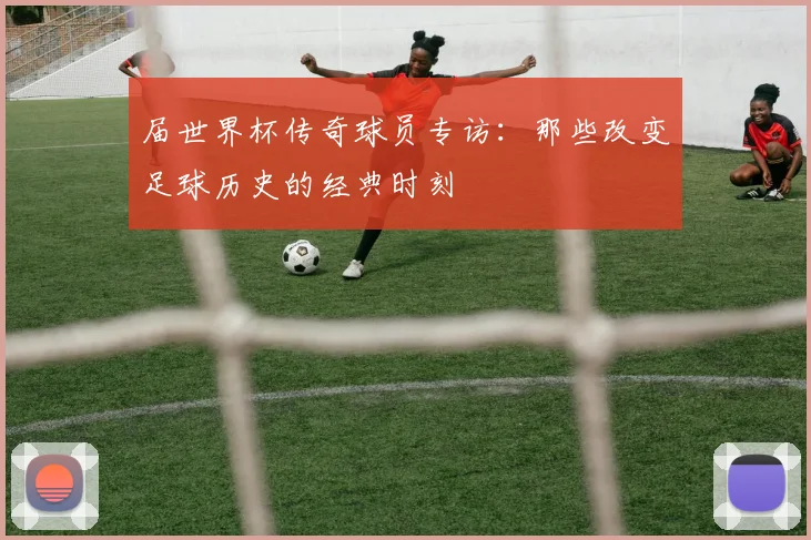 届世界杯传奇球员专访:那些改变足球历史的经典时刻