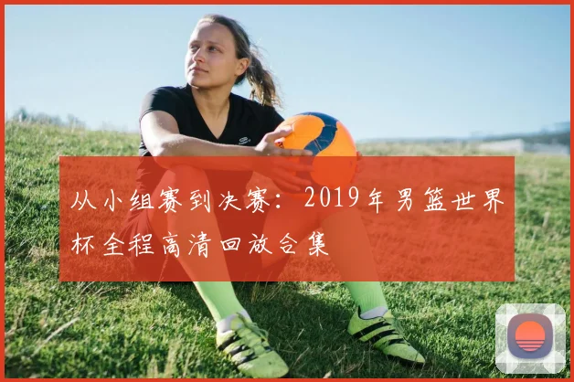 从小组赛到决赛：2019年男篮世界杯全程高清回放合集
