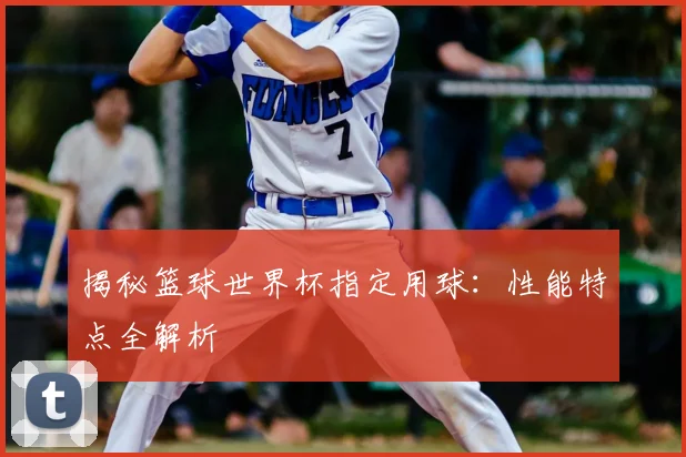 揭秘篮球世界杯指定用球：性能特点全解析