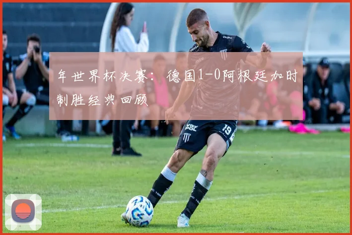 年世界杯决赛：德国1-0阿根廷加时制胜经典回顾