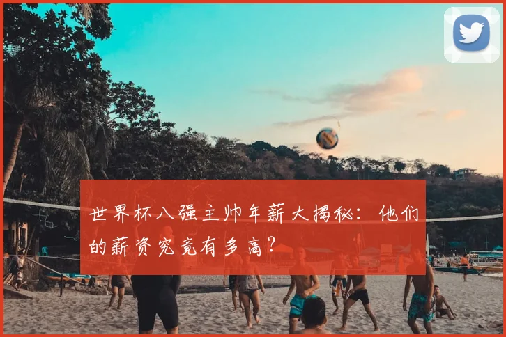 世界杯八强主帅年薪大揭秘：他们的薪资究竟有多高？