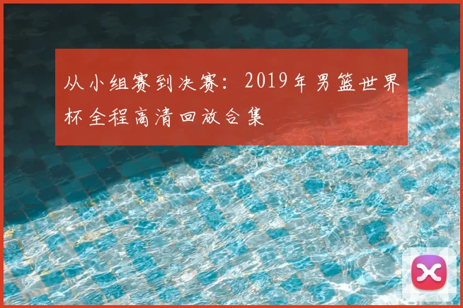 从小组赛到决赛：2019年男篮世界杯全程高清回放合集